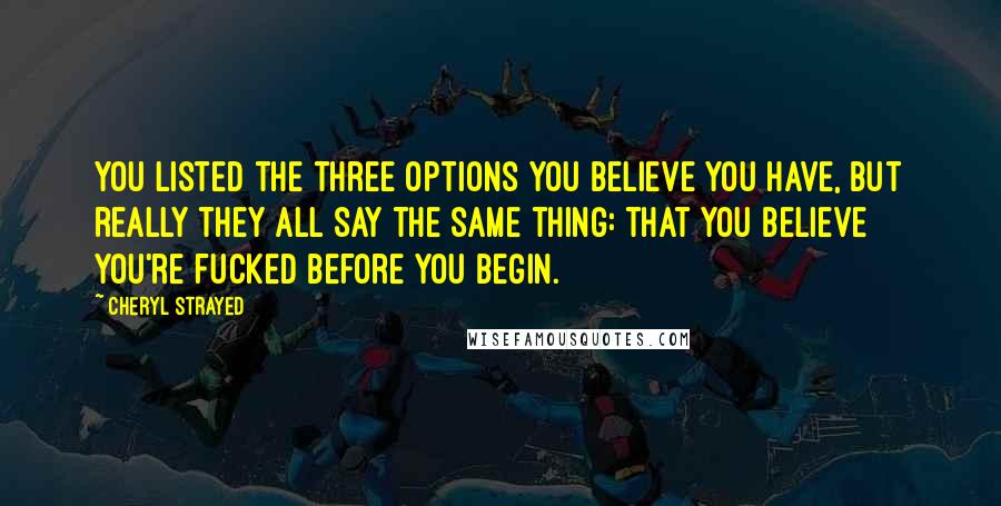 Cheryl Strayed Quotes: You listed the three options you believe you have, but really they all say the same thing: that you believe you're fucked before you begin.