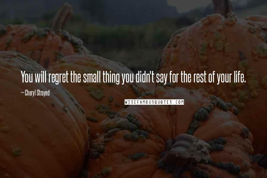 Cheryl Strayed Quotes: You will regret the small thing you didn't say for the rest of your life.