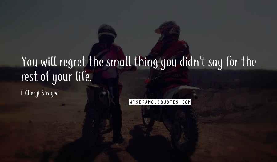 Cheryl Strayed Quotes: You will regret the small thing you didn't say for the rest of your life.