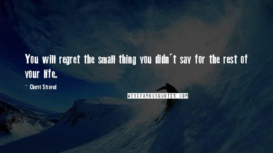 Cheryl Strayed Quotes: You will regret the small thing you didn't say for the rest of your life.