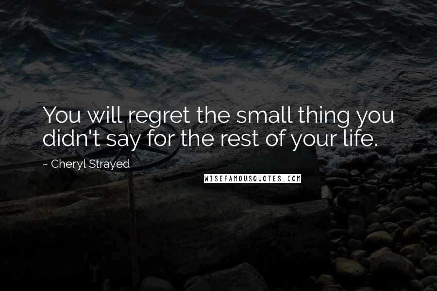 Cheryl Strayed Quotes: You will regret the small thing you didn't say for the rest of your life.