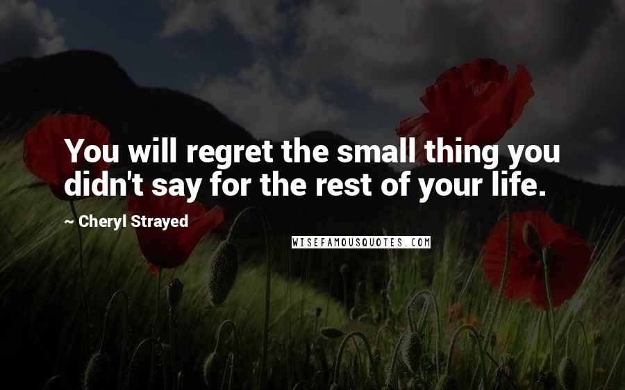 Cheryl Strayed Quotes: You will regret the small thing you didn't say for the rest of your life.