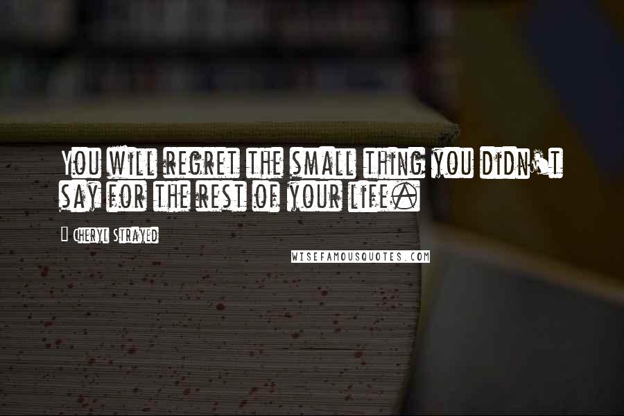 Cheryl Strayed Quotes: You will regret the small thing you didn't say for the rest of your life.