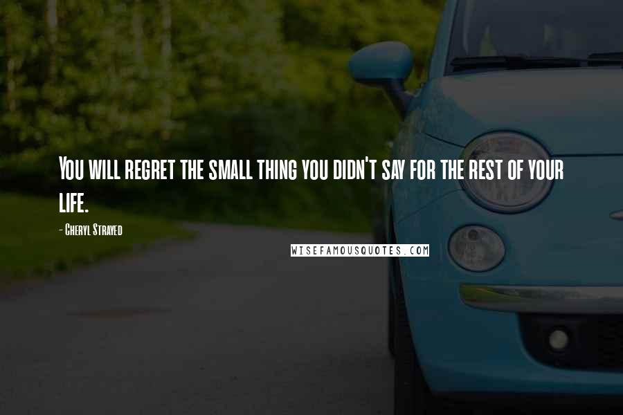 Cheryl Strayed Quotes: You will regret the small thing you didn't say for the rest of your life.