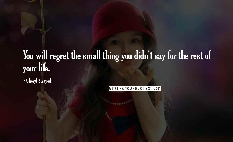 Cheryl Strayed Quotes: You will regret the small thing you didn't say for the rest of your life.