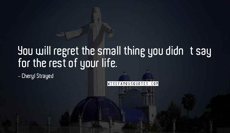 Cheryl Strayed Quotes: You will regret the small thing you didn't say for the rest of your life.