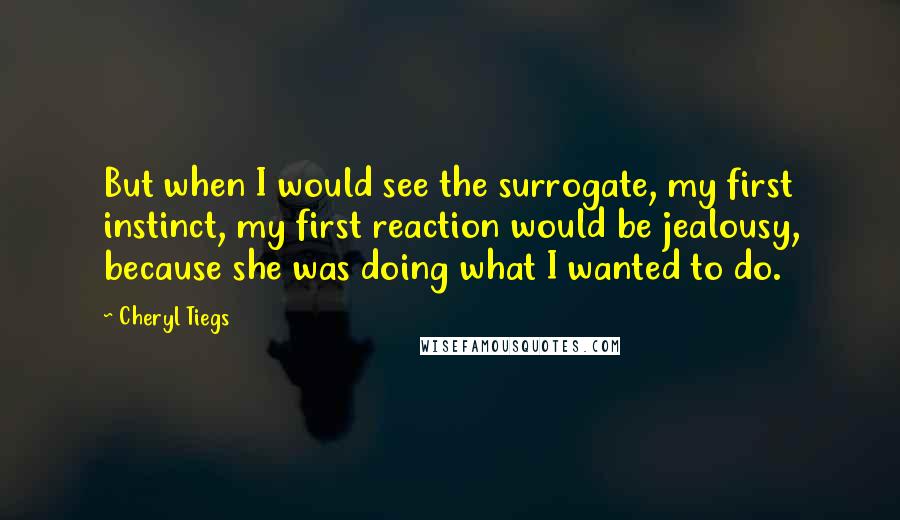 Cheryl Tiegs Quotes: But when I would see the surrogate, my first instinct, my first reaction would be jealousy, because she was doing what I wanted to do.