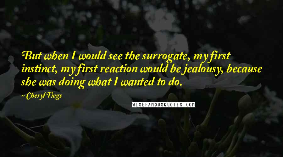 Cheryl Tiegs Quotes: But when I would see the surrogate, my first instinct, my first reaction would be jealousy, because she was doing what I wanted to do.