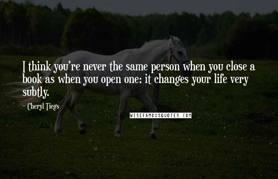 Cheryl Tiegs Quotes: I think you're never the same person when you close a book as when you open one; it changes your life very subtly.