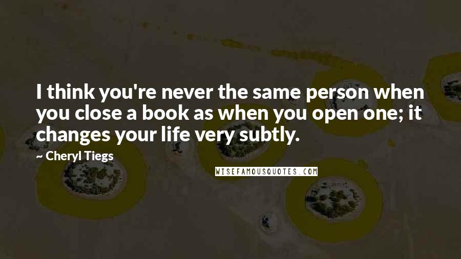 Cheryl Tiegs Quotes: I think you're never the same person when you close a book as when you open one; it changes your life very subtly.
