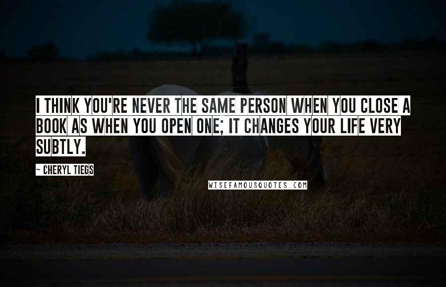 Cheryl Tiegs Quotes: I think you're never the same person when you close a book as when you open one; it changes your life very subtly.