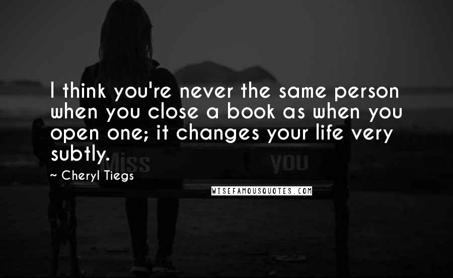 Cheryl Tiegs Quotes: I think you're never the same person when you close a book as when you open one; it changes your life very subtly.
