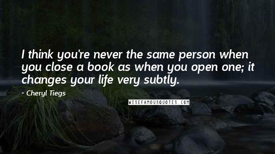 Cheryl Tiegs Quotes: I think you're never the same person when you close a book as when you open one; it changes your life very subtly.