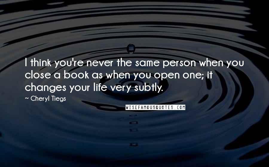Cheryl Tiegs Quotes: I think you're never the same person when you close a book as when you open one; it changes your life very subtly.