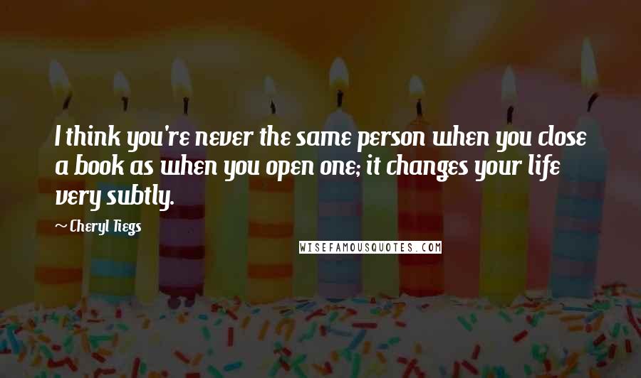 Cheryl Tiegs Quotes: I think you're never the same person when you close a book as when you open one; it changes your life very subtly.