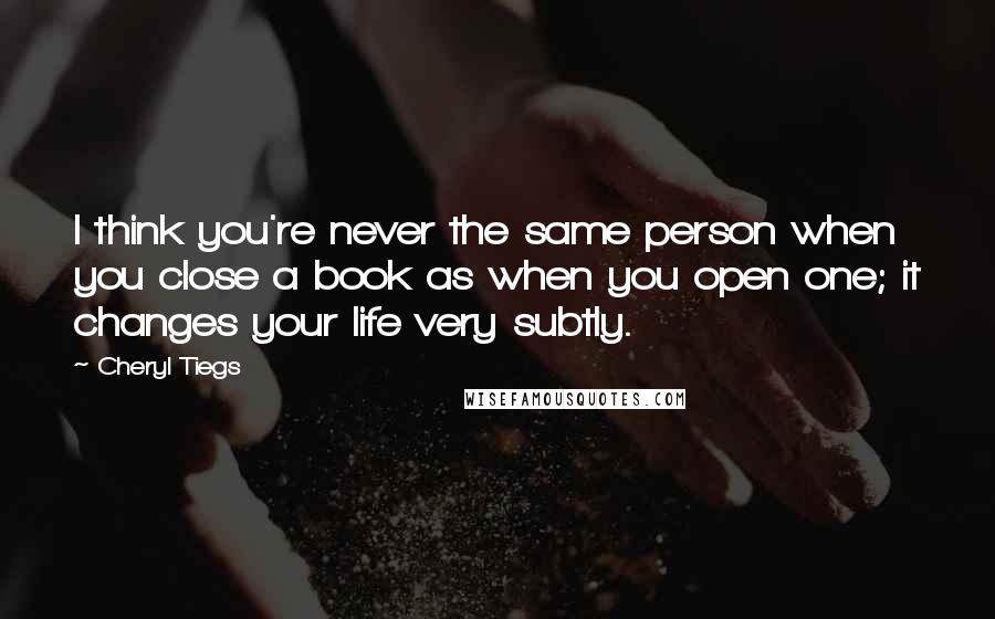 Cheryl Tiegs Quotes: I think you're never the same person when you close a book as when you open one; it changes your life very subtly.
