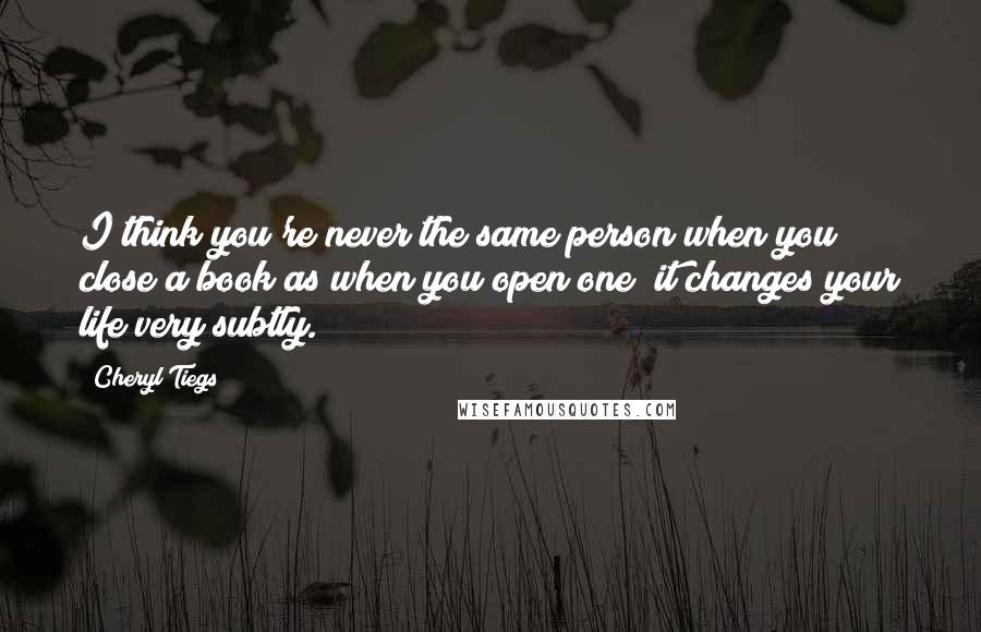 Cheryl Tiegs Quotes: I think you're never the same person when you close a book as when you open one; it changes your life very subtly.