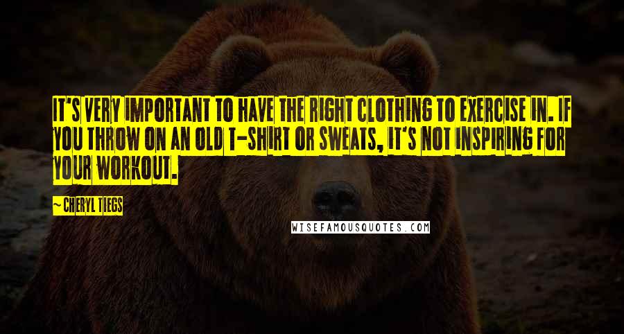 Cheryl Tiegs Quotes: It's very important to have the right clothing to exercise in. If you throw on an old T-shirt or sweats, it's not inspiring for your workout.