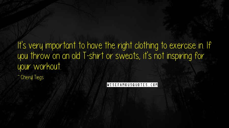 Cheryl Tiegs Quotes: It's very important to have the right clothing to exercise in. If you throw on an old T-shirt or sweats, it's not inspiring for your workout.