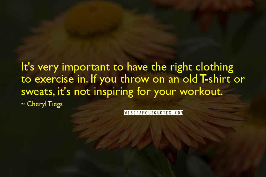 Cheryl Tiegs Quotes: It's very important to have the right clothing to exercise in. If you throw on an old T-shirt or sweats, it's not inspiring for your workout.
