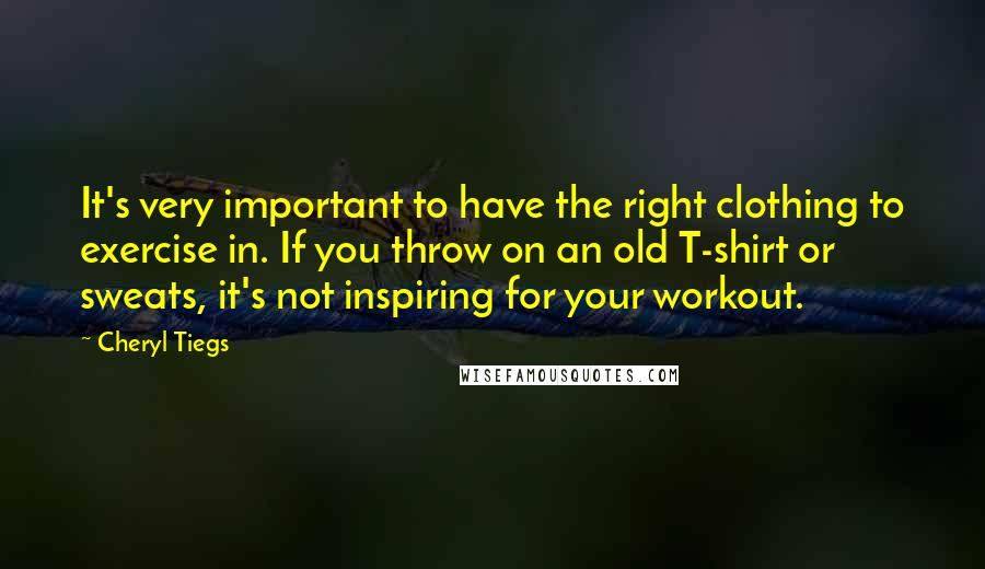 Cheryl Tiegs Quotes: It's very important to have the right clothing to exercise in. If you throw on an old T-shirt or sweats, it's not inspiring for your workout.