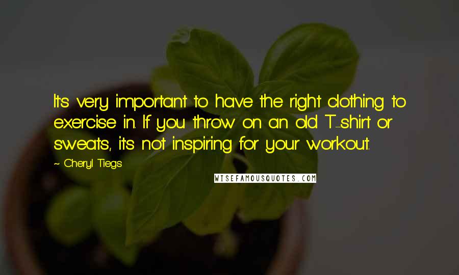 Cheryl Tiegs Quotes: It's very important to have the right clothing to exercise in. If you throw on an old T-shirt or sweats, it's not inspiring for your workout.