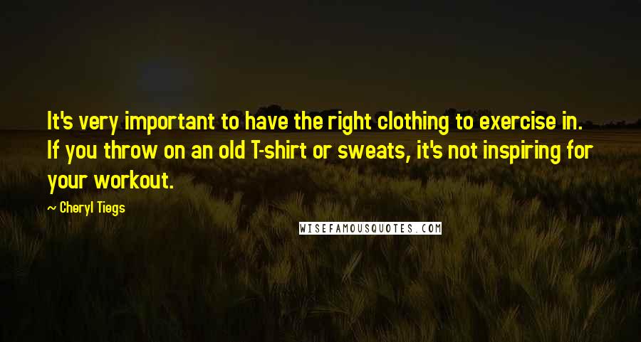 Cheryl Tiegs Quotes: It's very important to have the right clothing to exercise in. If you throw on an old T-shirt or sweats, it's not inspiring for your workout.