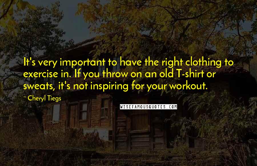 Cheryl Tiegs Quotes: It's very important to have the right clothing to exercise in. If you throw on an old T-shirt or sweats, it's not inspiring for your workout.