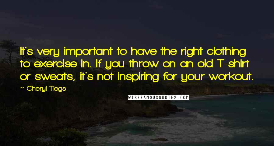 Cheryl Tiegs Quotes: It's very important to have the right clothing to exercise in. If you throw on an old T-shirt or sweats, it's not inspiring for your workout.