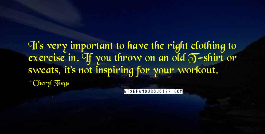 Cheryl Tiegs Quotes: It's very important to have the right clothing to exercise in. If you throw on an old T-shirt or sweats, it's not inspiring for your workout.