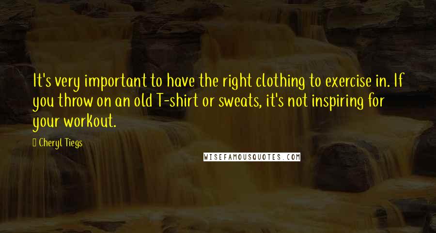 Cheryl Tiegs Quotes: It's very important to have the right clothing to exercise in. If you throw on an old T-shirt or sweats, it's not inspiring for your workout.