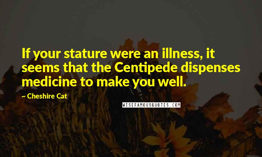 Cheshire Cat Quotes: If your stature were an illness, it seems that the Centipede dispenses medicine to make you well.