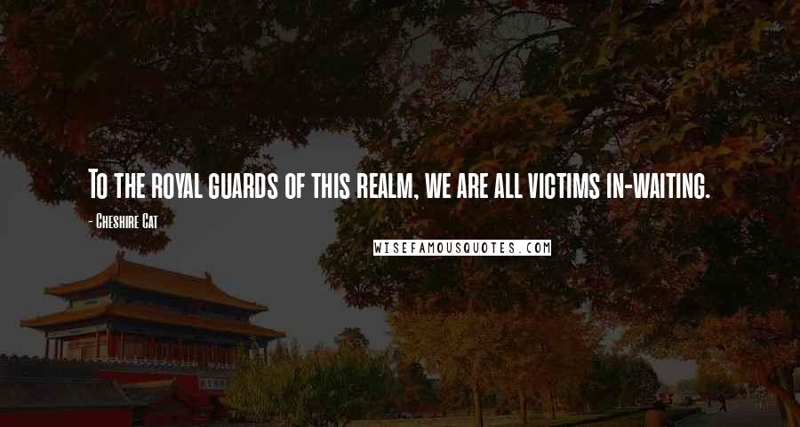 Cheshire Cat Quotes: To the royal guards of this realm, we are all victims in-waiting.