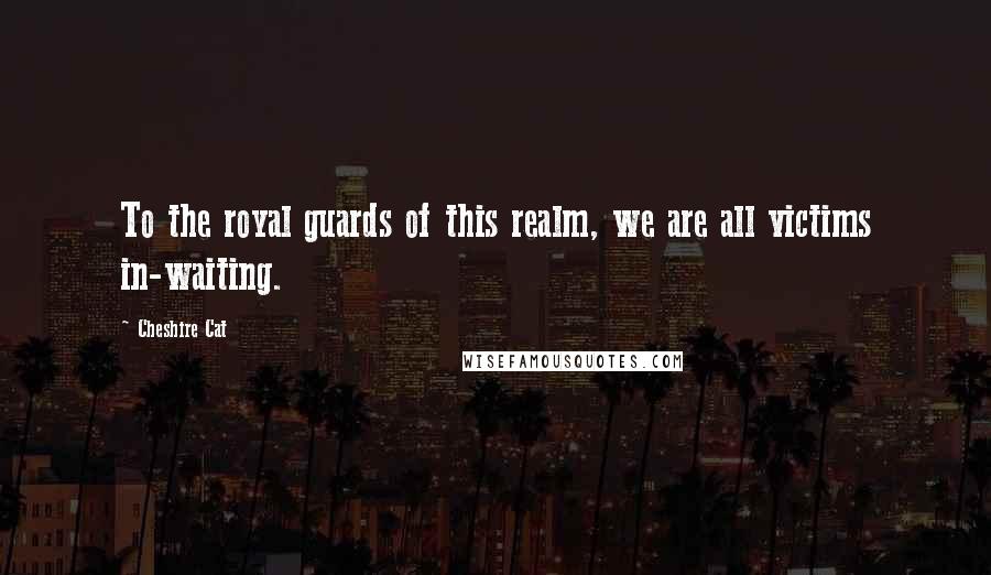 Cheshire Cat Quotes: To the royal guards of this realm, we are all victims in-waiting.