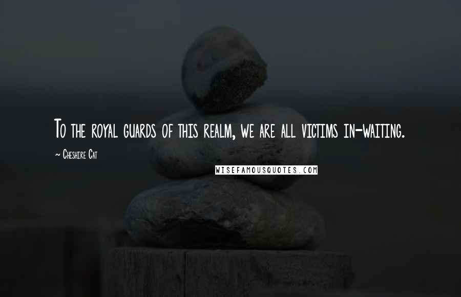 Cheshire Cat Quotes: To the royal guards of this realm, we are all victims in-waiting.