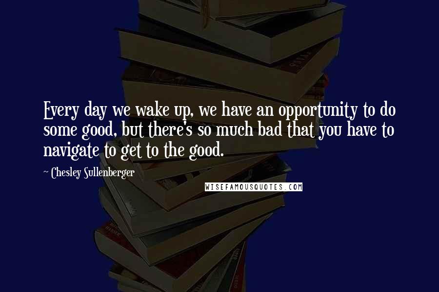 Chesley Sullenberger Quotes: Every day we wake up, we have an opportunity to do some good, but there's so much bad that you have to navigate to get to the good.