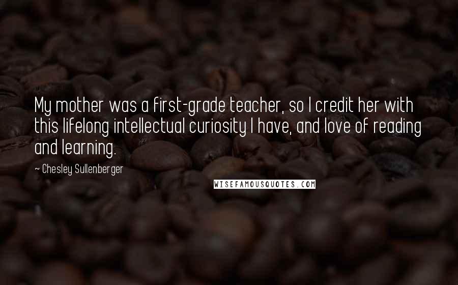 Chesley Sullenberger Quotes: My mother was a first-grade teacher, so I credit her with this lifelong intellectual curiosity I have, and love of reading and learning.