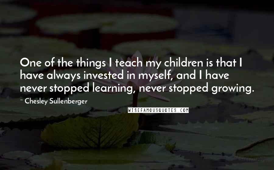 Chesley Sullenberger Quotes: One of the things I teach my children is that I have always invested in myself, and I have never stopped learning, never stopped growing.