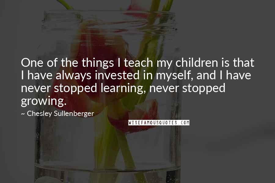 Chesley Sullenberger Quotes: One of the things I teach my children is that I have always invested in myself, and I have never stopped learning, never stopped growing.