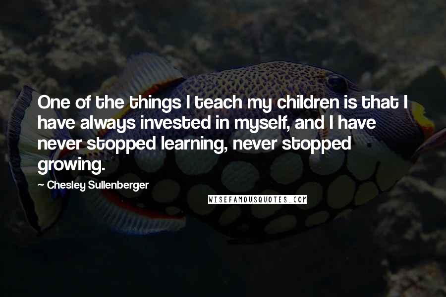 Chesley Sullenberger Quotes: One of the things I teach my children is that I have always invested in myself, and I have never stopped learning, never stopped growing.