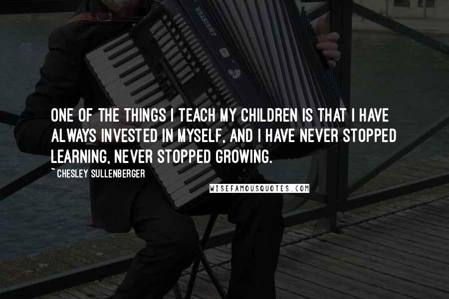 Chesley Sullenberger Quotes: One of the things I teach my children is that I have always invested in myself, and I have never stopped learning, never stopped growing.