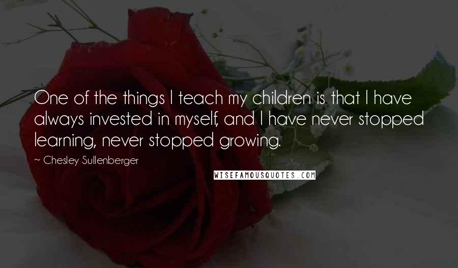 Chesley Sullenberger Quotes: One of the things I teach my children is that I have always invested in myself, and I have never stopped learning, never stopped growing.