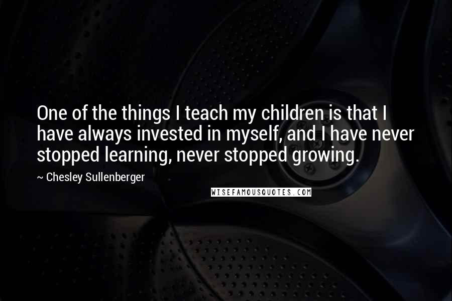 Chesley Sullenberger Quotes: One of the things I teach my children is that I have always invested in myself, and I have never stopped learning, never stopped growing.