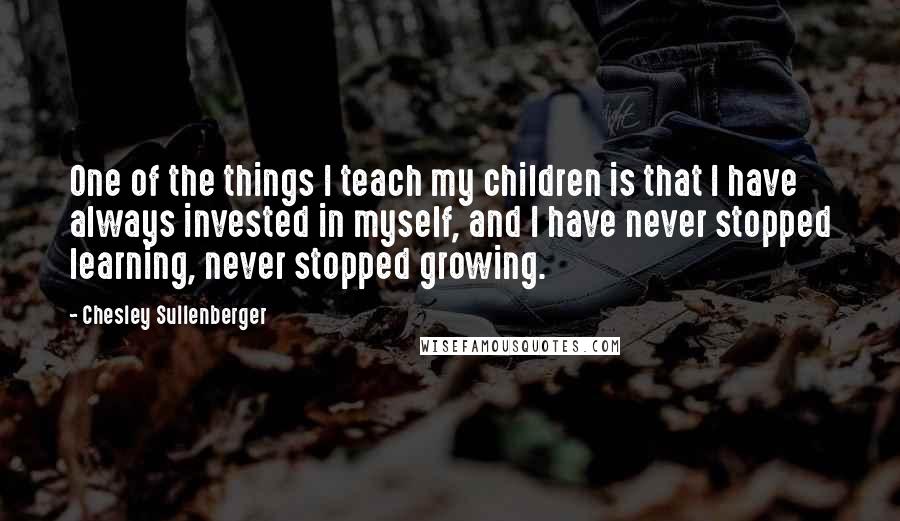 Chesley Sullenberger Quotes: One of the things I teach my children is that I have always invested in myself, and I have never stopped learning, never stopped growing.