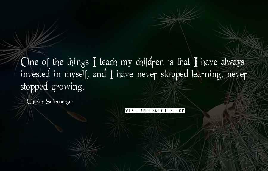 Chesley Sullenberger Quotes: One of the things I teach my children is that I have always invested in myself, and I have never stopped learning, never stopped growing.