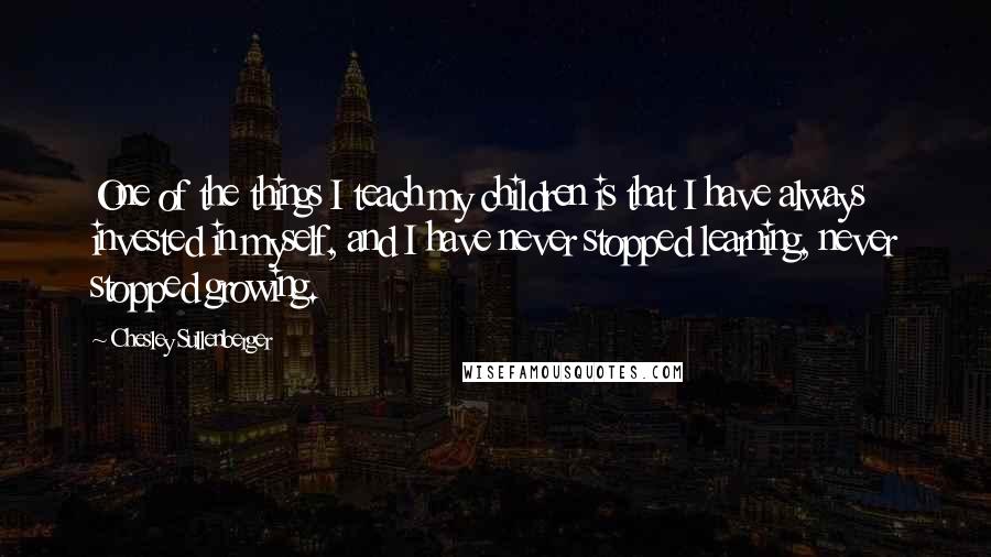 Chesley Sullenberger Quotes: One of the things I teach my children is that I have always invested in myself, and I have never stopped learning, never stopped growing.