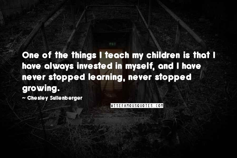 Chesley Sullenberger Quotes: One of the things I teach my children is that I have always invested in myself, and I have never stopped learning, never stopped growing.