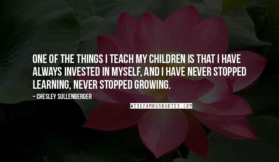 Chesley Sullenberger Quotes: One of the things I teach my children is that I have always invested in myself, and I have never stopped learning, never stopped growing.