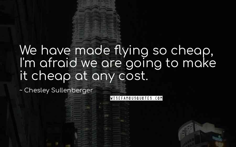 Chesley Sullenberger Quotes: We have made flying so cheap, I'm afraid we are going to make it cheap at any cost.