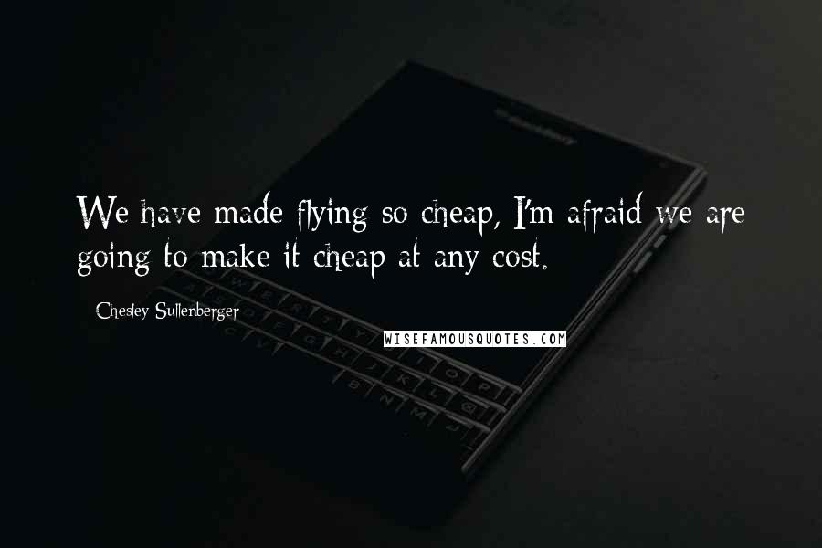 Chesley Sullenberger Quotes: We have made flying so cheap, I'm afraid we are going to make it cheap at any cost.